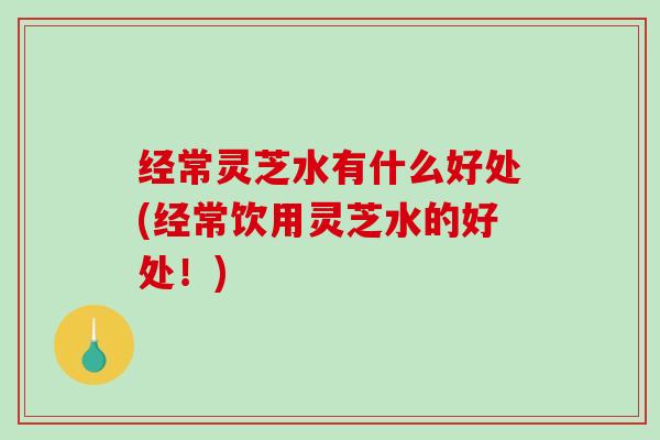 经常灵芝水有什么好处(经常饮用灵芝水的好处!) 经常灵芝水有什么好处(经常饮用灵芝水的好处!)