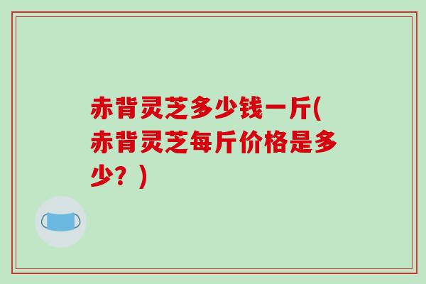 赤背灵芝多少钱一斤(赤背灵芝每斤价格是多少?) 赤背灵芝多少钱一斤(赤背灵芝每斤价格是多少?)