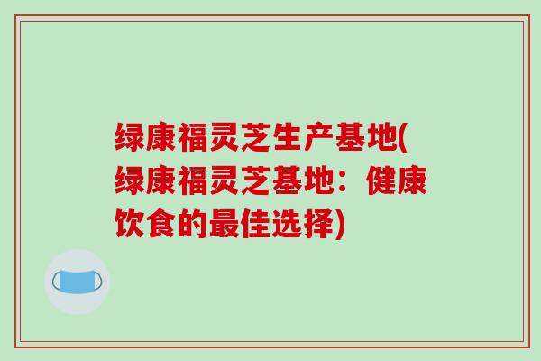 绿康福灵芝生产基地(绿康福灵芝基地：健康饮食的佳选择)