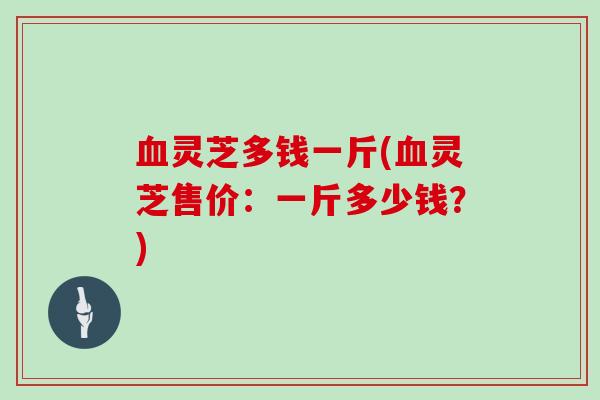 灵芝多钱一斤(灵芝售价:一斤多少钱?) 灵芝多钱一斤(灵芝售价:一斤多少钱?)