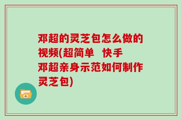 邓超的灵芝包怎么做的视频(超简单 快手邓超亲身示范如何制作灵芝包) 邓超的灵芝包怎么做的视频(超简单 快手邓超亲身示范如何制作灵芝包)