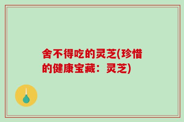 舍不得吃的灵芝(珍惜的健康宝藏：灵芝)