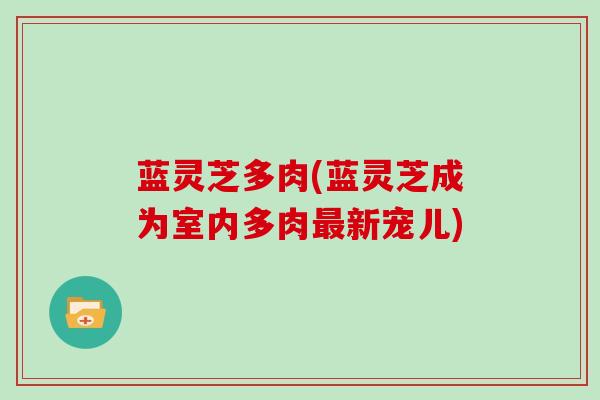 蓝灵芝多肉(蓝灵芝成为室内多肉新宠儿) 蓝灵芝多肉(蓝灵芝成为室内多肉新宠儿)