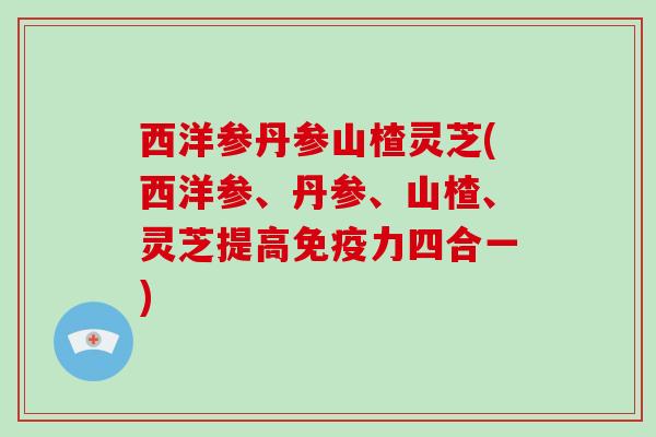 西洋参丹参山楂灵芝(西洋参、丹参、山楂、灵芝提高免疫力四合一) 西洋参丹参山楂灵芝(西洋参、丹参、山楂、灵芝提高免疫力四合一)