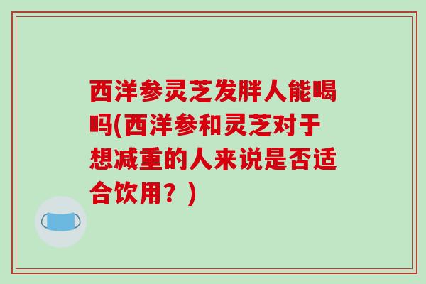 西洋参灵芝发胖人能喝吗(西洋参和灵芝对于想减重的人来说是否适合饮用？)