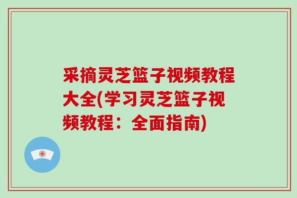 采摘灵芝篮子视频教程大全(学习灵芝篮子视频教程:全面指南) 采摘灵芝篮子视频教程大全(学习灵芝篮子视频教程:全面指南)