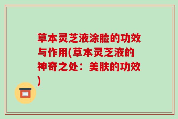草本灵芝液涂脸的功效与作用(草本灵芝液的神奇之处:美肤的功效) 草本灵芝液涂脸的功效与作用(草本灵芝液的神奇之处:美肤的功效)