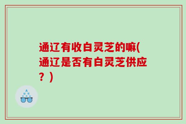 通辽有收白灵芝的嘛(通辽是否有白灵芝供应?) 通辽有收白灵芝的嘛(通辽是否有白灵芝供应?)