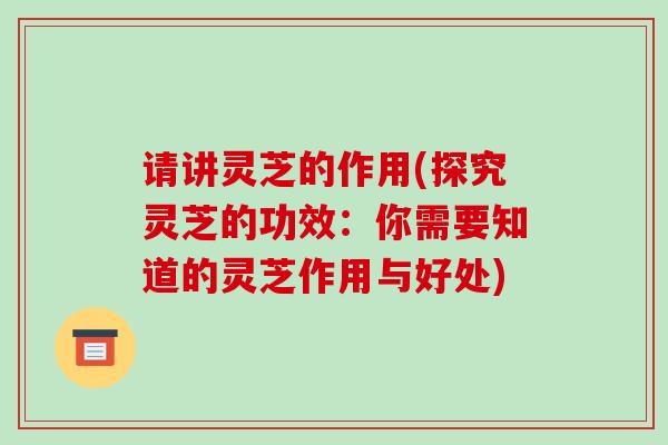 请讲灵芝的作用(探究灵芝的功效：你需要知道的灵芝作用与好处)