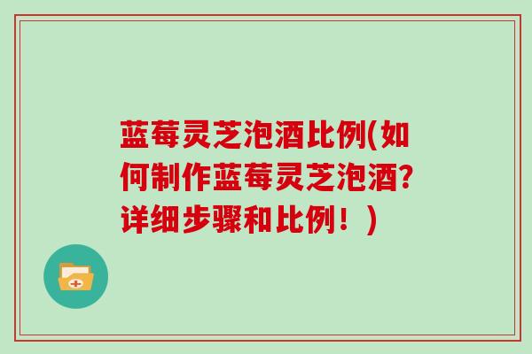 蓝莓灵芝泡酒比例(如何制作蓝莓灵芝泡酒?详细步骤和比例!) 蓝莓灵芝泡酒比例(如何制作蓝莓灵芝泡酒?详细步骤和比例!)