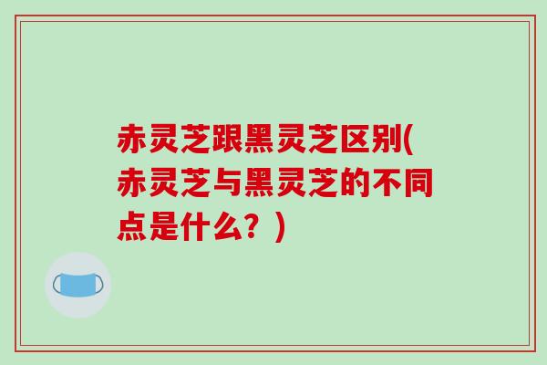 赤灵芝跟黑灵芝区别(赤灵芝与黑灵芝的不同点是什么?) 赤灵芝跟黑灵芝区别(赤灵芝与黑灵芝的不同点是什么?)