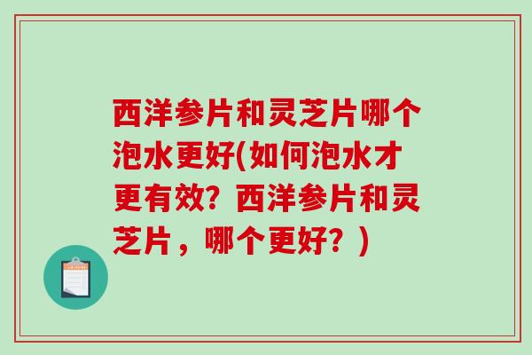 西洋参片和灵芝片哪个泡水更好(如何泡水才更有效?西洋参片和灵芝片,哪个更好?) 西洋参片和灵芝片哪个泡水更好(如何泡水才更有效?西洋参片和灵芝片,哪个更好?)