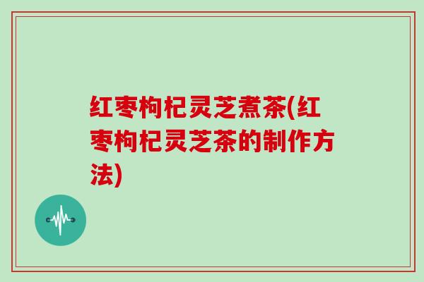 红枣枸杞灵芝煮茶(红枣枸杞灵芝茶的制作方法) 红枣枸杞灵芝煮茶(红枣枸杞灵芝茶的制作方法)
