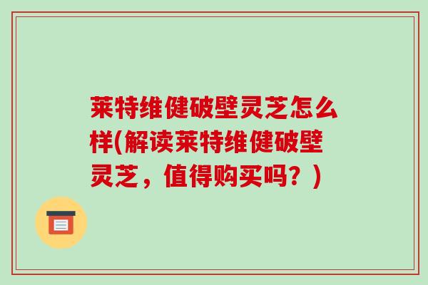 莱特维健破壁灵芝怎么样(解读莱特维健破壁灵芝，值得购买吗？)