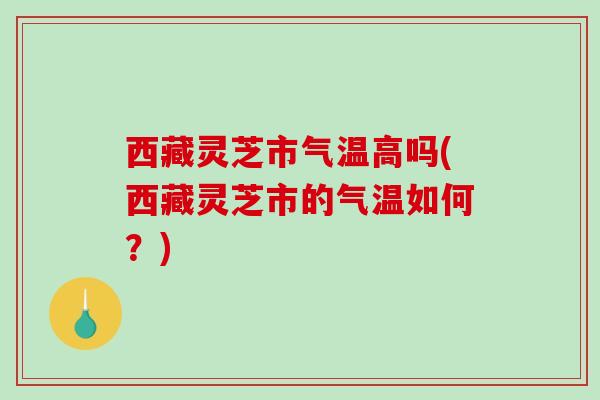 西藏灵芝市气温高吗(西藏灵芝市的气温如何？)