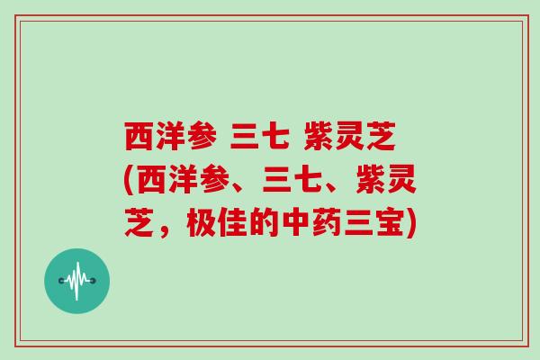 西洋参 三七 紫灵芝(西洋参、三七、紫灵芝,极佳的三宝) 西洋参 三七 紫灵芝(西洋参、三七、紫灵芝,极佳的三宝)