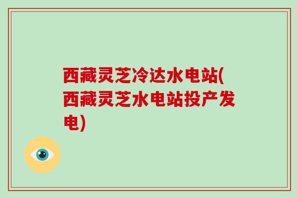 西藏灵芝冷达水电站(西藏灵芝水电站投产发电)