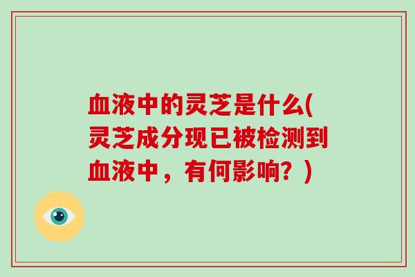 液中的灵芝是什么(灵芝成分现已被检测到液中，有何影响？)