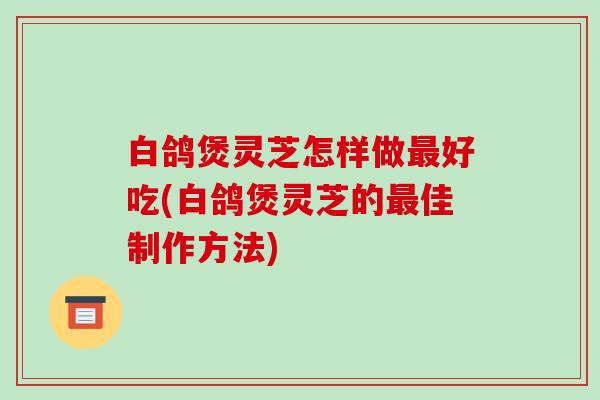 白鸽煲灵芝怎样做好吃(白鸽煲灵芝的佳制作方法) 白鸽煲灵芝怎样做好吃(白鸽煲灵芝的佳制作方法)