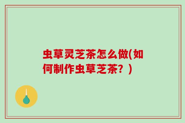 虫草灵芝茶怎么做(如何制作虫草芝茶？)