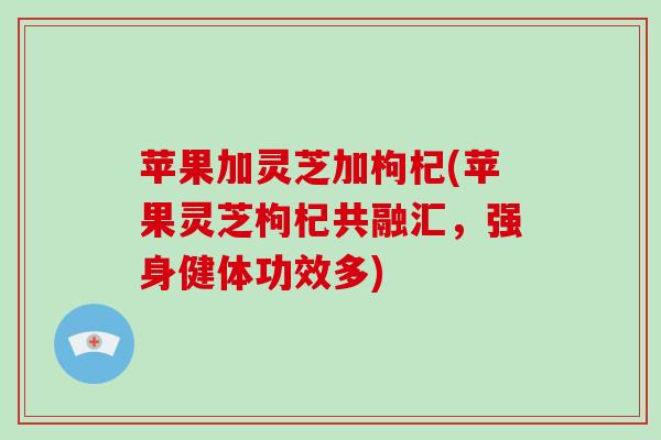 苹果加灵芝加枸杞(苹果灵芝枸杞共融汇,强身健体功效多) 苹果加灵芝加枸杞(苹果灵芝枸杞共融汇,强身健体功效多)