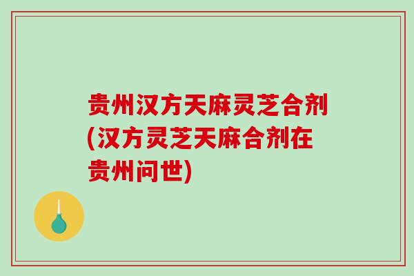 贵州汉方天麻灵芝合剂(汉方灵芝天麻合剂在贵州问世)