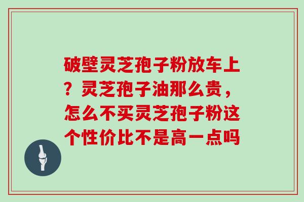破壁灵芝孢子粉放车上？灵芝孢子油那么贵，怎么不买灵芝孢子粉这个性价比不是高一点吗