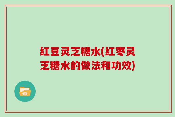 红豆灵芝糖水(红枣灵芝糖水的做法和功效) 红豆灵芝糖水(红枣灵芝糖水的做法和功效)