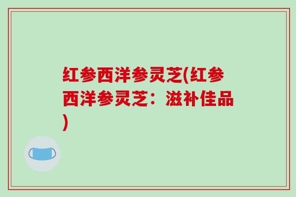 红参西洋参灵芝(红参西洋参灵芝:滋补佳品) 红参西洋参灵芝(红参西洋参灵芝:滋补佳品)