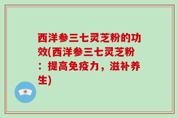 西洋参三七灵芝粉的功效(西洋参三七灵芝粉:提高免疫力,滋补养生) 西洋参三七灵芝粉的功效(西洋参三七灵芝粉:提高免疫力,滋补养生)