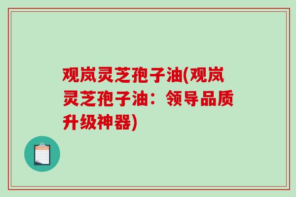 观岚灵芝孢子油(观岚灵芝孢子油:领导品质升级神器) 观岚灵芝孢子油(观岚灵芝孢子油:领导品质升级神器)