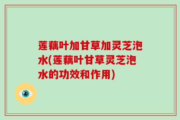 莲藕叶加甘草加灵芝泡水(莲藕叶甘草灵芝泡水的功效和作用)