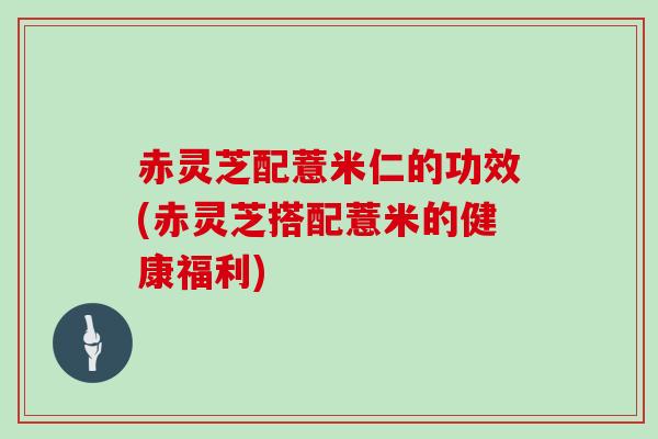 赤灵芝配薏米仁的功效(赤灵芝搭配薏米的健康福利) 赤灵芝配薏米仁的功效(赤灵芝搭配薏米的健康福利)