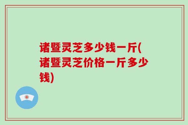 诸暨灵芝多少钱一斤(诸暨灵芝价格一斤多少钱) 诸暨灵芝多少钱一斤(诸暨灵芝价格一斤多少钱)