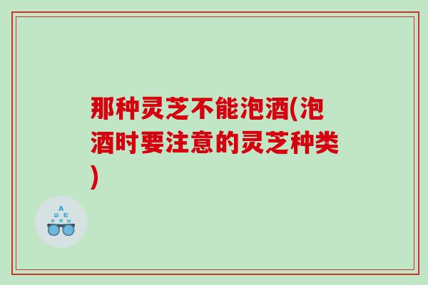那种灵芝不能泡酒(泡酒时要注意的灵芝种类)