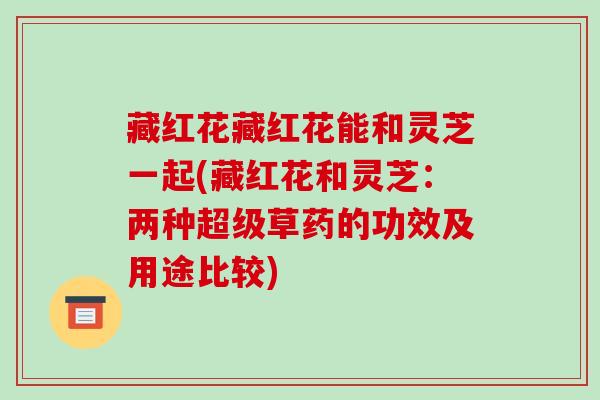 藏红花藏红花能和灵芝一起(藏红花和灵芝:两种超级草药的功效及用途比较) 藏红花藏红花能和灵芝一起(藏红花和灵芝:两种超级草药的功效及用途比较)