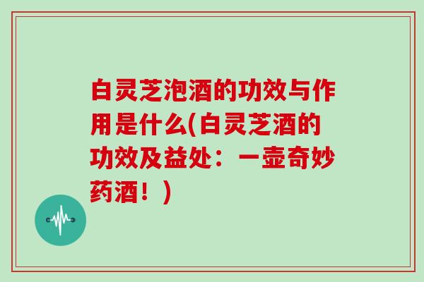白灵芝泡酒的功效与作用是什么(白灵芝酒的功效及益处：一壶奇妙药酒！)