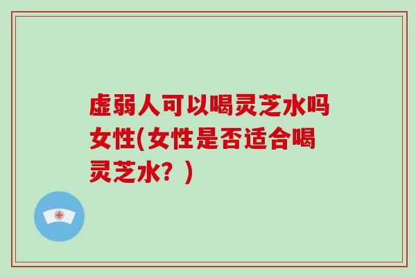 虚弱人可以喝灵芝水吗女性(女性是否适合喝灵芝水?) 虚弱人可以喝灵芝水吗女性(女性是否适合喝灵芝水?)