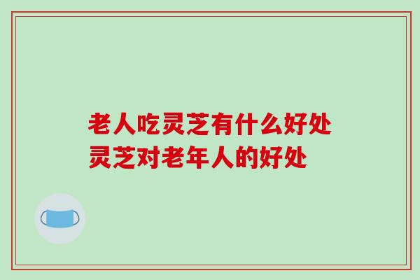 老人吃灵芝有什么好处灵芝对老年人的好处 老人吃灵芝有什么好处灵芝对老年人的好处