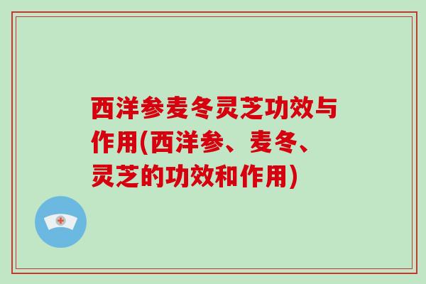 西洋参麦冬灵芝功效与作用(西洋参、麦冬、灵芝的功效和作用)