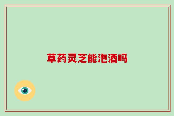 草药灵芝能泡酒吗