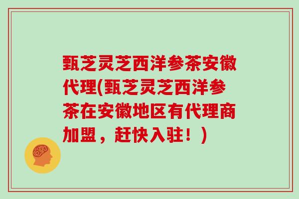 甄芝灵芝西洋参茶安徽代理(甄芝灵芝西洋参茶在安徽地区有代理商加盟,赶快入驻!) 甄芝灵芝西洋参茶安徽代理(甄芝灵芝西洋参茶在安徽地区有代理商加盟,赶快入驻!)
