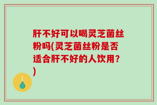 不好可以喝灵芝菌丝粉吗(灵芝菌丝粉是否适合不好的人饮用？)