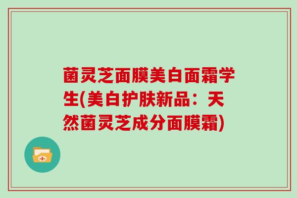 菌灵芝面膜美白面霜学生(美白护肤新品：天然菌灵芝成分面膜霜)