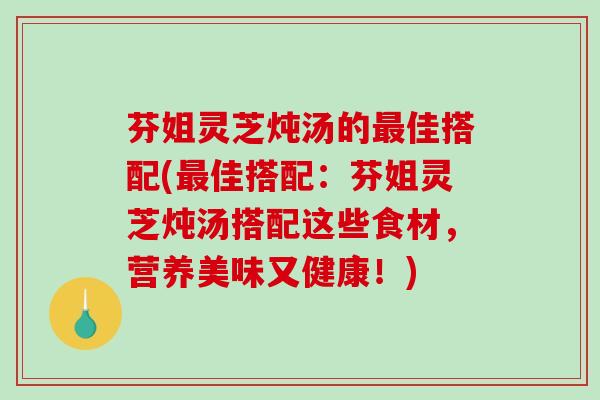 芬姐灵芝炖汤的佳搭配(佳搭配:芬姐灵芝炖汤搭配这些食材,营养美味又健康!) 芬姐灵芝炖汤的佳搭配(佳搭配:芬姐灵芝炖汤搭配这些食材,营养美味又健康!)