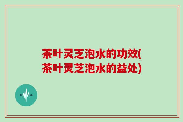 茶叶灵芝泡水的功效(茶叶灵芝泡水的益处) 茶叶灵芝泡水的功效(茶叶灵芝泡水的益处)