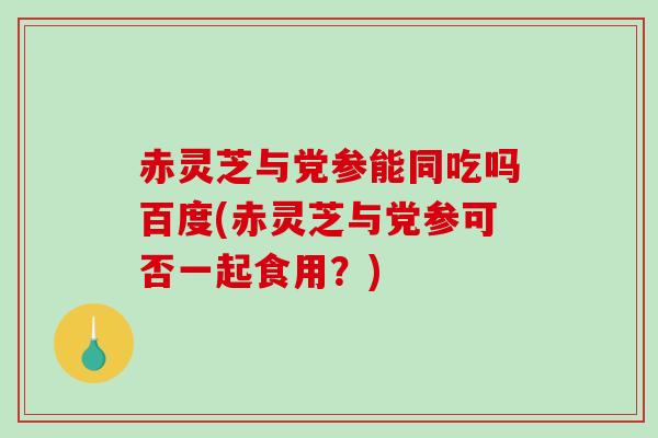 赤灵芝与党参能同吃吗百度(赤灵芝与党参可否一起食用？)