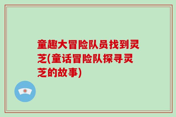 童趣大冒险队员找到灵芝(童话冒险队探寻灵芝的故事) 童趣大冒险队员找到灵芝(童话冒险队探寻灵芝的故事)