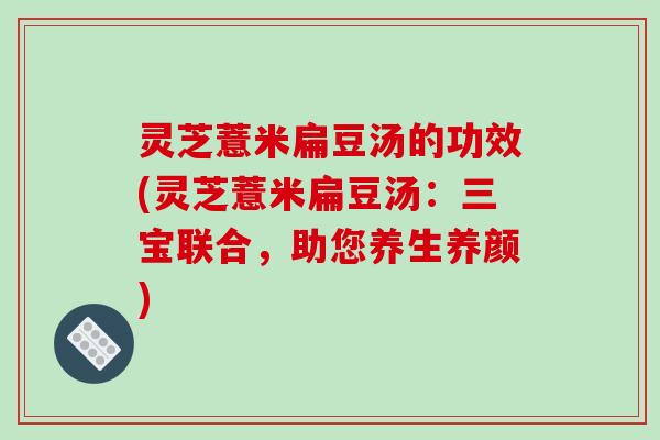 灵芝薏米扁豆汤的功效(灵芝薏米扁豆汤:三宝联合,助您养生养颜) 灵芝薏米扁豆汤的功效(灵芝薏米扁豆汤:三宝联合,助您养生养颜)