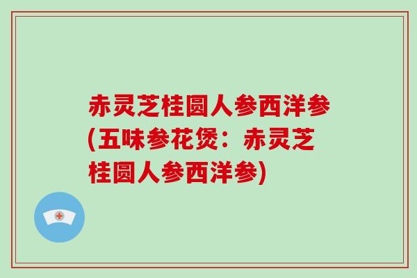 赤灵芝桂圆人参西洋参(五味参花煲：赤灵芝桂圆人参西洋参)